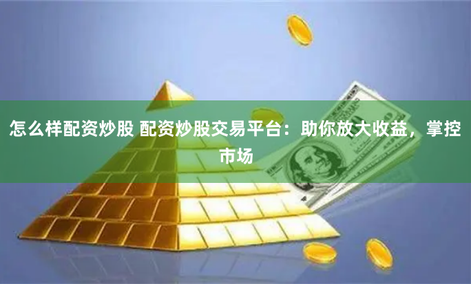 怎么样配资炒股 配资炒股交易平台：助你放大收益，掌控市场