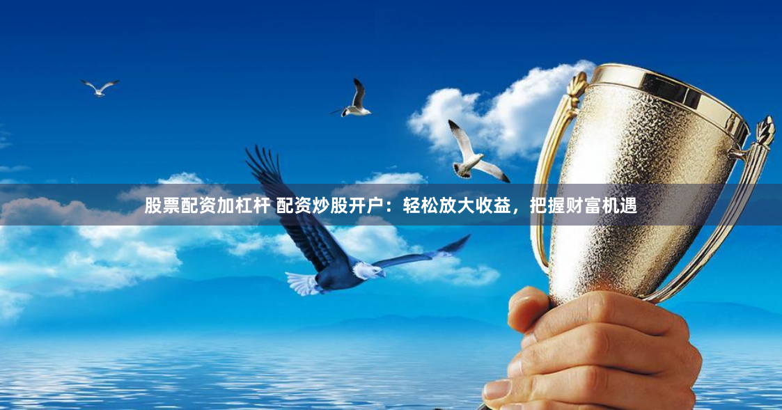股票配资加杠杆 配资炒股开户：轻松放大收益，把握财富机遇