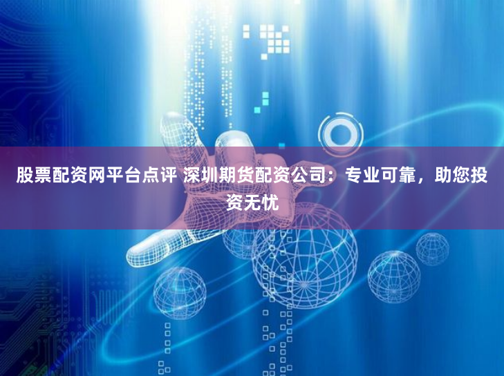 股票配资网平台点评 深圳期货配资公司：专业可靠，助您投资无忧