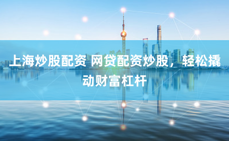上海炒股配资 网贷配资炒股，轻松撬动财富杠杆