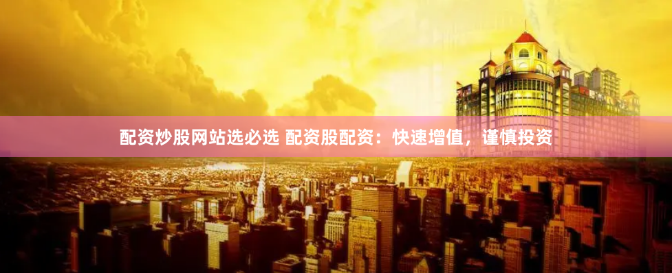 配资炒股网站选必选 配资股配资：快速增值，谨慎投资